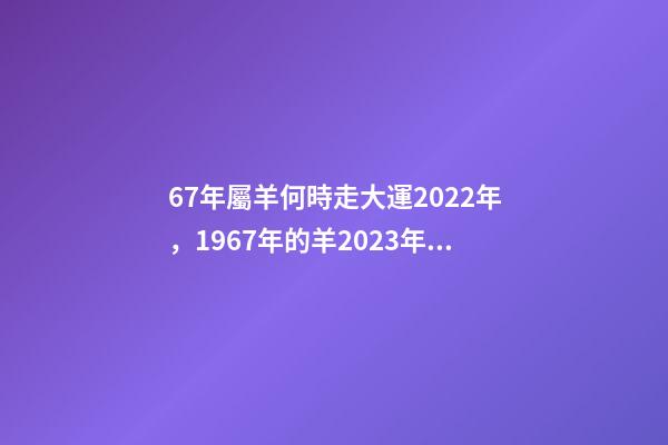 67年屬羊何時走大運2022年，1967年的羊2023年的運勢如何 2022年1967年屬羊運勢，1967年出生的男人在2023年運程怎樣-第1張-觀點-玄機派